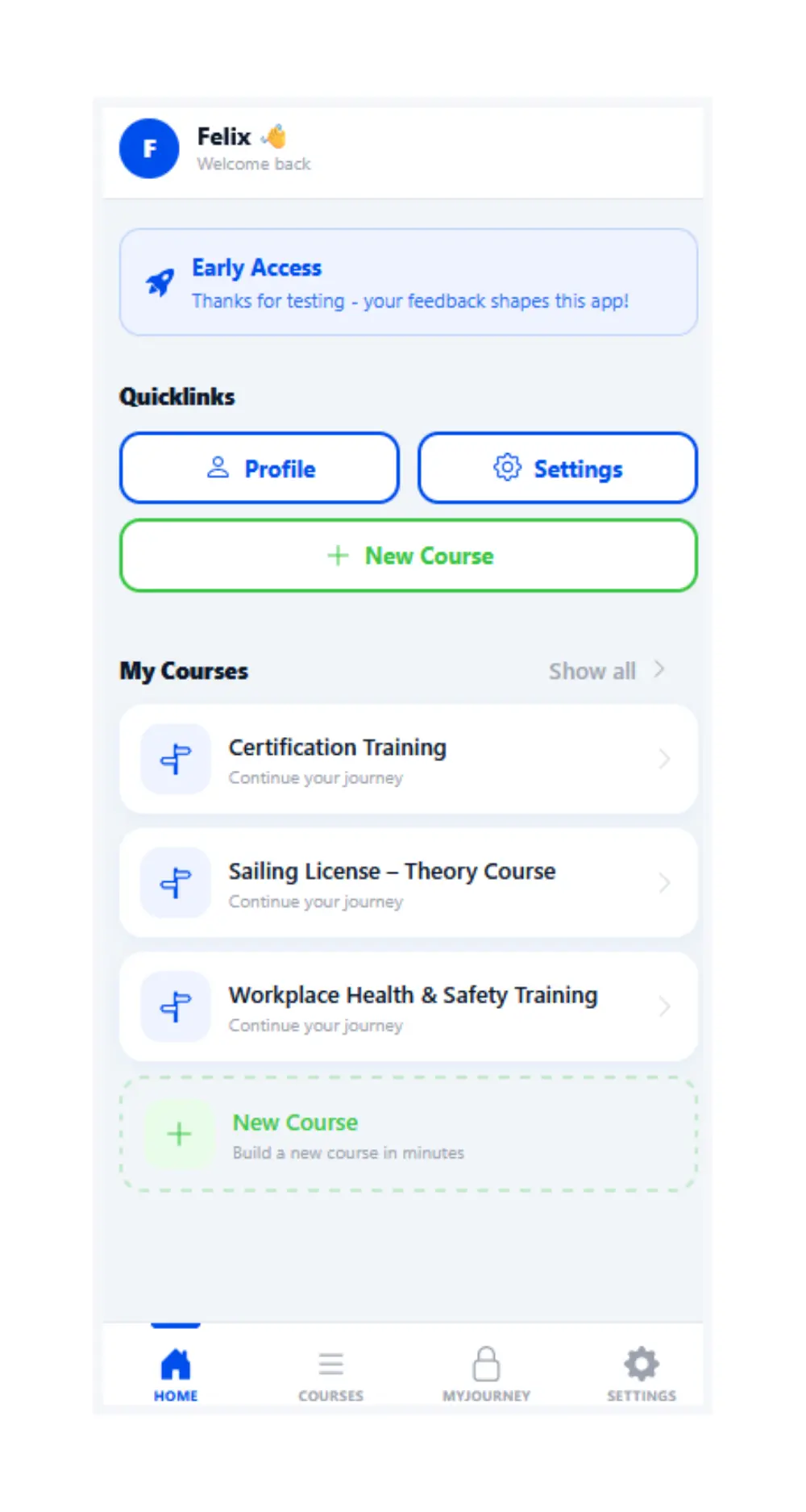 An example screenshot from the app mystudyguide, displaying the current state of the dashboard, From the top this image contain: A welcome back note to a user called Felix, an early access notice that says thank you for testing - your feedback shapes this app. Then there are some Quicklinks with Profile, Settings and New Course Links. The next section displays My Courses which contains 3 separate entries: Certification Training, Sailing License -Theory Course and Workplace Health and Safety Training. Below this there is a button to create a new course. At the bottom is a nav section with links to Home, Courses, MyJourney and Settings